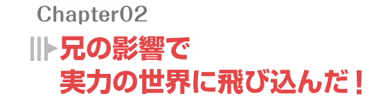 兄の影響で実力の世界に飛び込んだ!