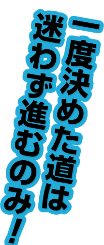 一度決めた道は迷わず進むのみ！