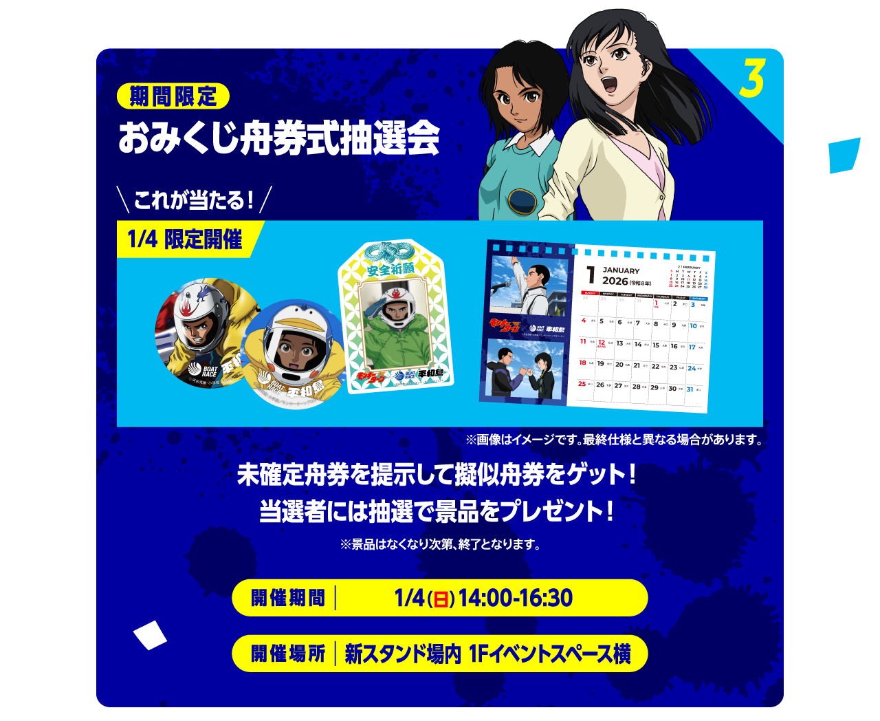 3 期間限定 おみくじ舟券式抽選会 これが当たる！1/4 限定開催「カレンダー」「お守り」※画像はイメージです。最終仕様と異なる場合があります。未確定舟券を提示して擬似舟券をゲット！当選者には抽選で景品をプレゼント！ ※景品はなくなり次第、終了となります。 開催期間：1/4（日）14:00-16:00 開催場所：新スタンド場内 1Fイベント横スペース