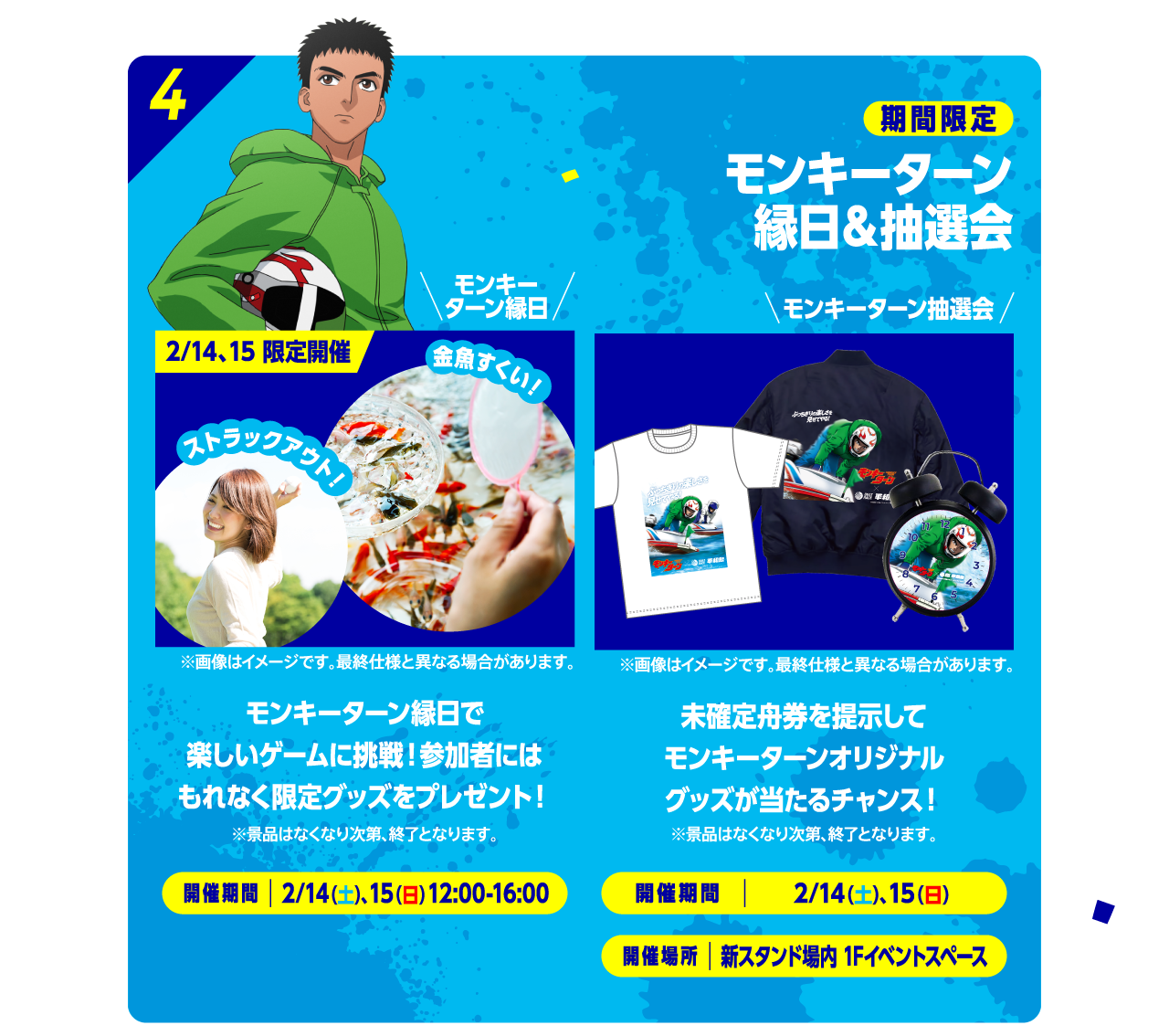 4 期間限定 モンキーターン縁日＆抽選会 モンキーターン縁日 2/14、15 限定開催 金魚すくい！ストラックアウト！ モンキーターン縁日で楽しいゲームに挑戦！参加者にはもれなく限定グッズをプレゼント！※景品はなくなり次第、終了となります。開催期間：2/14（土）、15（日）12:00-16:00 モンキーターン抽選会 ※画像はイメージです。最終仕様と異なる場合があります。未確定舟券を提示してモンキーターンオリジナルグッズが当たるチャンス！※景品はなくなり次第、終了となります。開催期間：2/14（土）15（日）14:00-16:00 開催場所：新スタンド場内 1Fイベントブース