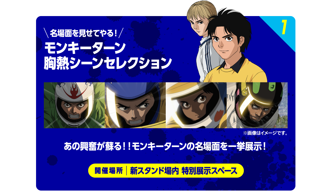 1 名場面を見せてやる！モンキーターン胸熱シーンセレクション ※画像はイメージです。 あの興奮が蘇る！！モンキーターンの名場面を一挙展示！ 開催場所：新スタンド場内 特別展示スペース