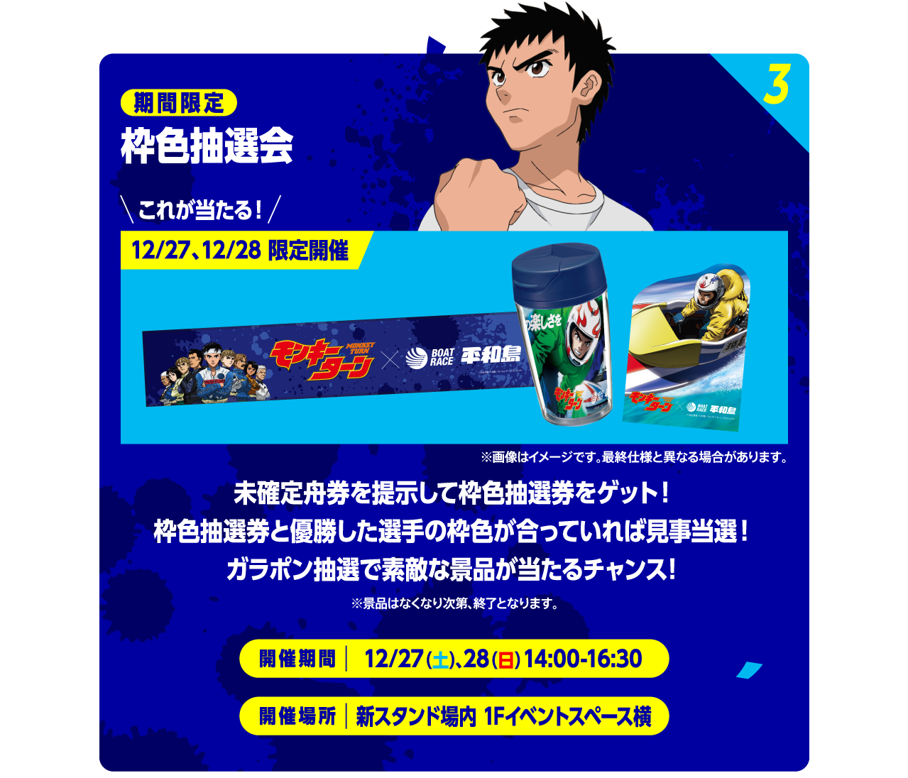 3 期間限定 枠色抽選会 これが当たる！ 12/27、12/28 限定開催 ※画像はイメージです。最終仕様と異なる場合があります。 未確定舟券を提示して枠色抽選券をゲット！枠色抽選券と優勝した選手の枠色が合っていれば見事当選！ガラポン抽選で素敵な景品が当たるチャンス！ ※景品はなくなり次第、終了となります。 開催期間：12/27（土）、28（日）14:00-16:30　開催期間：新スタンド場内 1Fイベントスペース横