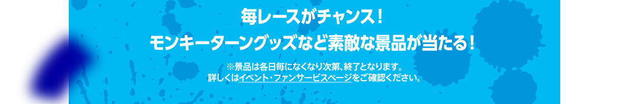 毎レースがチャンス！ モンキーターング0ッズなど素敵な景品が当たる！※景品は各日毎になくなり次第、終了となります。詳しくはイベント・ファンサービスページをご確認ください。