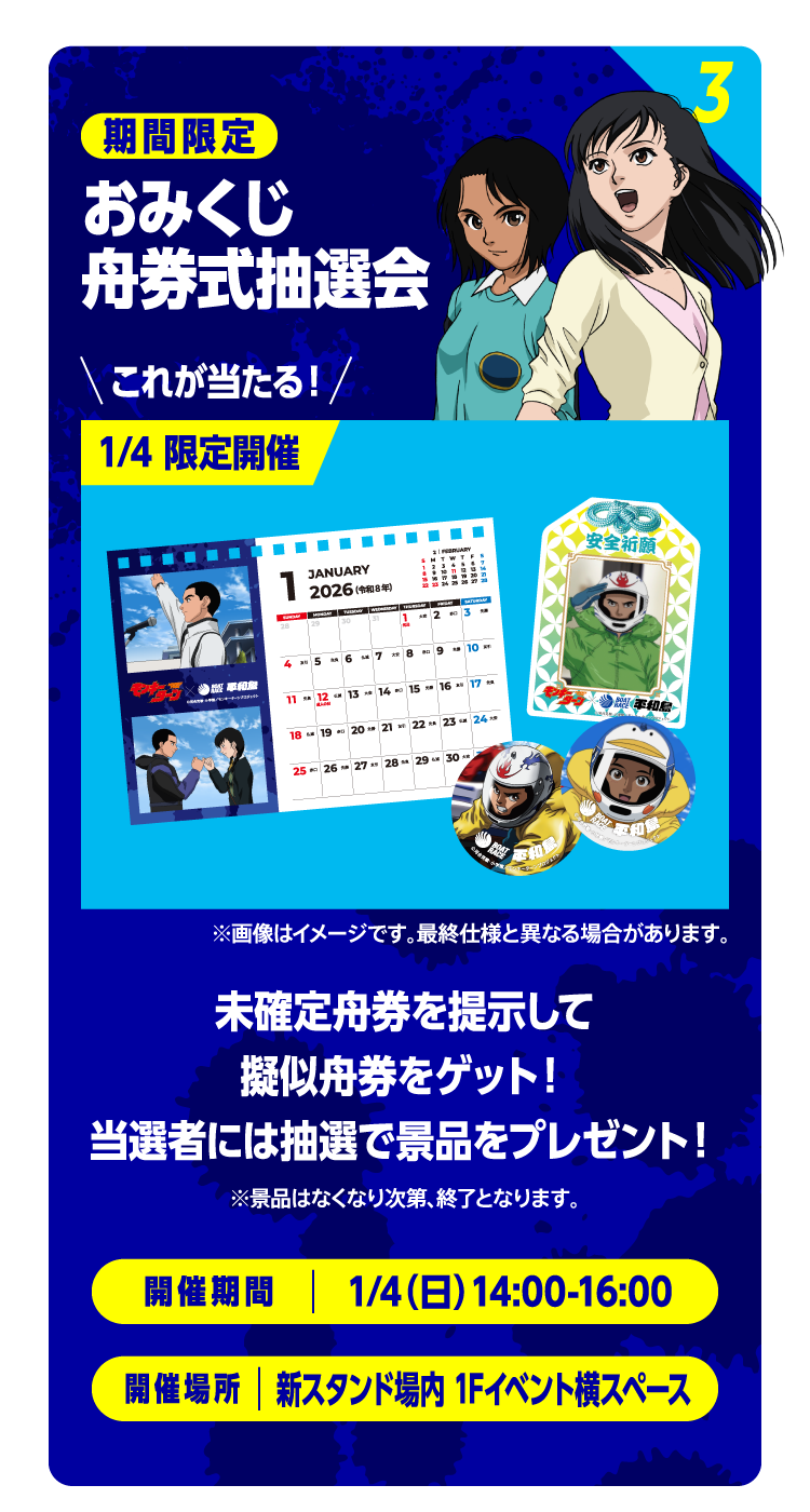 3 期間限定 おみくじ舟券式抽選会 これが当たる！1/4 限定開催「カレンダー」「お守り」※画像はイメージです。最終仕様と異なる場合があります。未確定舟券を提示して擬似舟券をゲット！当選者には抽選で景品をプレゼント！ ※景品はなくなり次第、終了となります。 開催期間：1/4（日）14:00-16:00 開催場所：新スタンド場内 1Fイベント横スペース