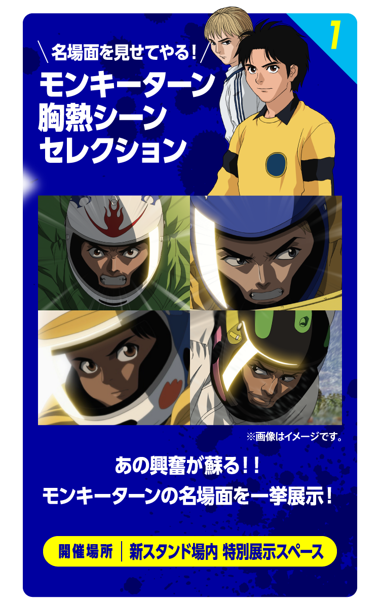 1 名場面を見せてやる！モンキーターン胸熱シーンセレクション ※画像はイメージです。 あの興奮が蘇る！！モンキーターンの名場面を一挙展示！ 開催場所：新スタンド場内 特別展示スペース