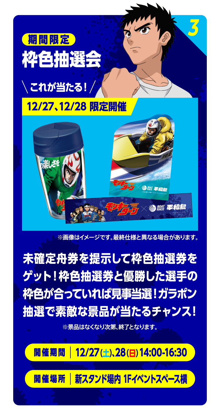 3 期間限定 枠色抽選会 これが当たる！ 12/27、12/28 限定開催 ※画像はイメージです。最終仕様と異なる場合があります。 未確定舟券を提示して枠色抽選券をゲット！枠色抽選券と優勝した選手の枠色が合っていれば見事当選！ガラポン抽選で素敵な景品が当たるチャンス！ ※景品はなくなり次第、終了となります。 開催期間：12/27（土）、28（日）14:00-16:30　開催期間：新スタンド場内 1Fイベントスペース横