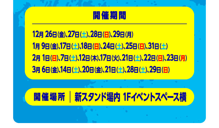 開催期間：12月26日（金）、、27日（土）、28日（日）、29日（月）1月9日（金）、17日（土）、18日（日）、24日（土）、25日（日）、31日（土）2月1日（日）、7日（土）、12日（木）、17日（火）、21日（土）、22日（日）、23日（月）3月6日（金）、14日（土）、20日（金）、21日（土）、28日（土）、29日（日）開催場所：新スタンド場内 1Fイベント横スペース