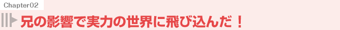 兄の影響で実力の世界に飛び込んだ!