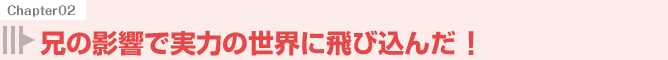 兄の影響で実力の世界に飛び込んだ！
